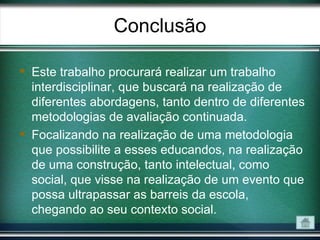 Conclusão

 Este trabalho procurará realizar um trabalho
  interdisciplinar, que buscará na realização de
  diferentes abordagens, tanto dentro de diferentes
  metodologias de avaliação continuada.
 Focalizando na realização de uma metodologia
  que possibilite a esses educandos, na realização
  de uma construção, tanto intelectual, como
  social, que visse na realização de um evento que
  possa ultrapassar as barreis da escola,
  chegando ao seu contexto social.
 