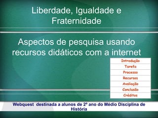 Liberdade, Igualdade e
             Fraternidade

  Aspectos de pesquisa usando
recursos didáticos com a internet
                                                  Introdução
                                                   Tarefa
                                                   Processo
                                                   Recursos
                                                  Avaliação
                                                  Conclusão
                                                   Créditos

Webquest  destinada a alunos de 2º ano do Médio Disciplina de 
                          História
 