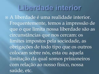  A liberdade é uma realidade interior.
Frequentemente, temos a impressão de
que o que limita nossa liberdade são as
circunstâncias que nos cercam: os
limites impostos pela sociedade, as
obrigações de todo tipo que os outros
colocam sobre nós, esta ou aquela
limitação da qual somos prisioneiros
com relação ao nosso físico, nossa
saúde, etc.
 