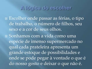  Escolher onde passar as férias, o tipo
de trabalho, o número de filhos, seu
sexo e a cor de seus olhos.
 Sonhamos com a vida como uma
espécie de imenso supermercado no
qual cada prateleira apresenta um
grande estoque de possibilidades e
onde se pode pegar à vontade o que é
do nosso gosto e deixar o que não é.
 
