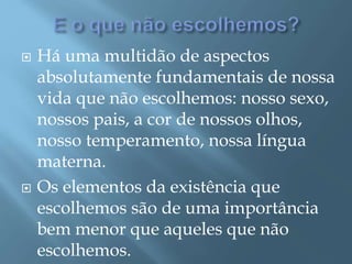  Há uma multidão de aspectos
absolutamente fundamentais de nossa
vida que não escolhemos: nosso sexo,
nossos pais, a cor de nossos olhos,
nosso temperamento, nossa língua
materna.
 Os elementos da existência que
escolhemos são de uma importância
bem menor que aqueles que não
escolhemos.
 