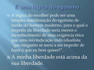  A lógica do escolher pode ser uma
simples manifestação do egoísmo de
fundo do homem moderno, para o qual o
respeito da liberdade seria menos o
reconhecimento de uma exigência ética
que uma reivindicação individualista:
“que ninguém se meta a me impedir de
fazer o que eu bem quiser!”.
 A minha liberdade está acima da
sua liberdade.
 