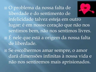  O problema da nossa falta de
liberdade e do sentimento de
infelicidade talvez esteja em outro
lugar: é em nosso coração que não nos
sentimos bem, não nos sentimos livres.
 É nele que está a origem da nossa falta
de liberdade.
 Se escolhermos amar sempre, o amor
dará dimensões infinitas à nossa vida e
não nos sentiremos mais aprisionados.
 