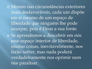  Mesmo nas circunstâncias exteriores
mais desfavoráveis, cada um dispõe
em si mesmo de um espaço de
liberdade que ninguém lhe pode
usurpar, pois é Deus a sua fonte.
 Se aprendemos a descobrir em nós
esse espaço interior de liberdade,
muitas coisas, inevitavelmente, nos
farão sofrer, mas nada poderá
verdadeiramente nos oprimir nem
nos paralisar.
 