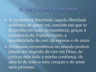  A verdadeira liberdade, aquela liberdade
soberana de quem crê, consiste em que se
disponha em toda circunstância, graças à
assistência do Espírito Santo, a
possibilidade de crer, de esperar e de amar.
 Nenhuma circunstância no mundo poderá
jamais me impedir de crer em Deus, de
colocar nele toda a minha confiança, de
amá-lo de todo o meu coração e de amar
meu próximo.
 