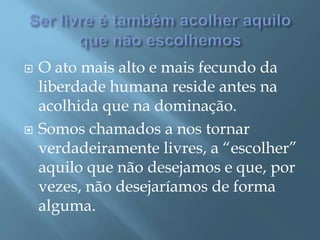  O ato mais alto e mais fecundo da
liberdade humana reside antes na
acolhida que na dominação.
 Somos chamados a nos tornar
verdadeiramente livres, a “escolher”
aquilo que não desejamos e que, por
vezes, não desejaríamos de forma
alguma.
 