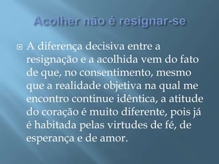  A diferença decisiva entre a
resignação e a acolhida vem do fato
de que, no consentimento, mesmo
que a realidade objetiva na qual me
encontro continue idêntica, a atitude
do coração é muito diferente, pois já
é habitada pelas virtudes de fé, de
esperança e de amor.
 