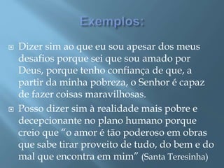  Dizer sim ao que eu sou apesar dos meus
desafios porque sei que sou amado por
Deus, porque tenho confiança de que, a
partir da minha pobreza, o Senhor é capaz
de fazer coisas maravilhosas.
 Posso dizer sim à realidade mais pobre e
decepcionante no plano humano porque
creio que “o amor é tão poderoso em obras
que sabe tirar proveito de tudo, do bem e do
mal que encontra em mim” (Santa Teresinha)
 