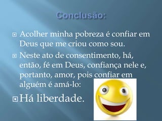  Acolher minha pobreza é confiar em
Deus que me criou como sou.
 Neste ato de consentimento, há,
então, fé em Deus, confiança nele e,
portanto, amor, pois confiar em
alguém é amá-lo:
Há liberdade.
 