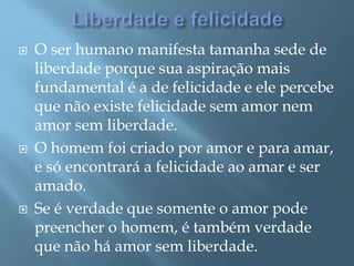  O ser humano manifesta tamanha sede de
liberdade porque sua aspiração mais
fundamental é a de felicidade e ele percebe
que não existe felicidade sem amor nem
amor sem liberdade.
 O homem foi criado por amor e para amar,
e só encontrará a felicidade ao amar e ser
amado.
 Se é verdade que somente o amor pode
preencher o homem, é também verdade
que não há amor sem liberdade.
 