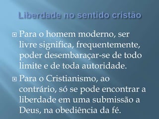  Para o homem moderno, ser
livre significa, frequentemente,
poder desembaraçar-se de todo
limite e de toda autoridade.
 Para o Cristianismo, ao
contrário, só se pode encontrar a
liberdade em uma submissão a
Deus, na obediência da fé.
 