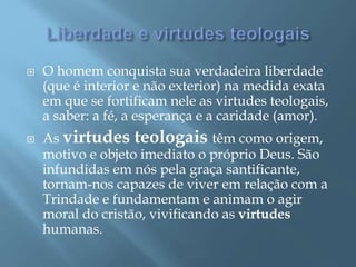  O homem conquista sua verdadeira liberdade
(que é interior e não exterior) na medida exata
em que se fortificam nele as virtudes teologais,
a saber: a fé, a esperança e a caridade (amor).
 As virtudes teologais têm como origem,
motivo e objeto imediato o próprio Deus. São
infundidas em nós pela graça santificante,
tornam-nos capazes de viver em relação com a
Trindade e fundamentam e animam o agir
moral do cristão, vivificando as virtudes
humanas.
 