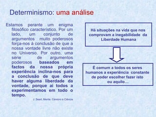 Determinismo:   uma análise Estamos perante um enigma filosófico característico. Por um lado, um conjunto de argumentos  muito poderosos força-nos à conclusão de que a nossa vontade livre não existe no Universo. Por outro, uma série  de argumentos poderosos  baseados em factos da nossa própria experiência inclina-nos para a conclusão de que deve haver alguma liberdade da vontade, porque aí todos a experimentamos em todo o tempo. J. Searl, Mente, Cérebro e Ciência Há situações na vida que nos  comprovam a inegabilidade  da  Liberdade Humana É comum a todos os seres  humanos a experiência  constante  de poder escolher fazer isto  ou aquilo… 