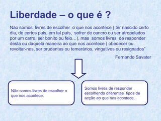 Liberdade – o que é ? Não somos  livres de escolher  o que nos acontece ( ter nascido certo dia, de certos pais, em tal país,  sofrer de cancro ou ser atropelados por um carro, ser bonito ou feio…), mas  somos livres  de responder desta ou daquela maneira ao que nos acontece ( obedecer ou revoltar-nos, ser prudentes ou temerários, vingativos ou resignados”  Fernando Savater Não somos livres de escolher o  que nos acontece. Somos livres de responder  escolhendo diferentes  tipos de  acção ao que nos acontece. 