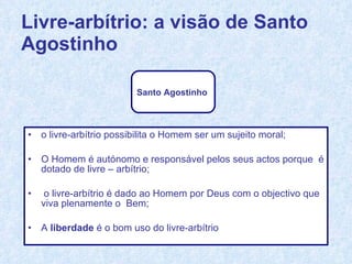 o livre-arbítrio possibilita o Homem ser um sujeito moral; O Homem é autónomo e responsável pelos seus actos porque  é dotado de livre – arbítrio; o livre-arbítrio é dado ao Homem por Deus com o objectivo que viva plenamente o  Bem; A  liberdade  é o bom uso do livre-arbítrio Livre-arbítrio: a visão de Santo Agostinho Santo Agostinho   