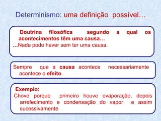 Determinismo:  uma definição  possível… Doutrina filosófica  segundo a qual os acontecimentos têm uma causa… … Nada pode haver sem ter uma causa. Sempre  que a  causa  acontece  necessariamente  acontece o  efeito . Exemplo: Chove porque  primeiro houve evaporação, depois arrefecimento e condensação do vapor  e assim sucessivamente  