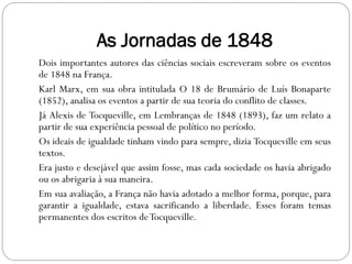 As Jornadas de 1848
Dois importantes autores das ciências sociais escreveram sobre os eventos
de 1848 na França.
Karl Marx, em sua obra intitulada O 18 de Brumário de Luís Bonaparte
(1852), analisa os eventos a partir de sua teoria do conflito de classes.
Já Alexis de Tocqueville, em Lembranças de 1848 (1893), faz um relato a
partir de sua experiência pessoal de político no período.
Os ideais de igualdade tinham vindo para sempre, dizia Tocqueville em seus
textos.
Era justo e desejável que assim fosse, mas cada sociedade os havia abrigado
ou os abrigaria à sua maneira.
Em sua avaliação, a França não havia adotado a melhor forma, porque, para
garantir a igualdade, estava sacrificando a liberdade. Esses foram temas
permanentes dos escritos de Tocqueville.
 