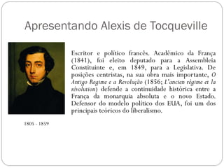 Apresentando Alexis de Tocqueville

              Escritor e político francês. Acadêmico da França
              (1841), foi eleito deputado para a Assembleia
              Constituinte e, em 1849, para a Legislativa. De
              posições centristas, na sua obra mais importante, O
              Antigo Regime e a Revolução (1856; L'ancien régime et la
              révolution) defende a continuidade histórica entre a
              França da monarquia absoluta e o novo Estado.
              Defensor do modelo político dos EUA, foi um dos
              principais teóricos do liberalismo.
1805 - 1859
 