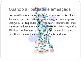 Quando a liberdade é ameaçada
Tocqueville acompanhou de perto os efeitos da Revolução
Francesa, que em 1789 pôs fim ao regime monárquico e
inaugurou a República na França. O documento mais
importante desse movimento histórico foi a Declaração dos
Direitos do Homem e do Cidadão, conhecida como o
certificado de nascimento da democracia moderna.
 