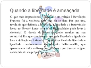 Quando a liberdade é ameaçada
O que mais impressionou Tocqueville em relação à Revolução
Francesa foi a violência com que ela se deu. Por que uma
revolução que defendia a liberdade, a igualdade e a fraternidade
levou ao Terror? Lutar pelo ideal de igualdade pode levar à
violência? O desejo de liberdade pode resultar no seu
contrário? Em que condições a luta pela liberdade e igualdade
leva à violência ou à tirania? Combinar os ideais de liberdade e
igualdade transformou-se na obsessão deTocqueville, que
apareceu em todos os livros que escreveu e que teve sua origem
na história de seu próprio país.
 