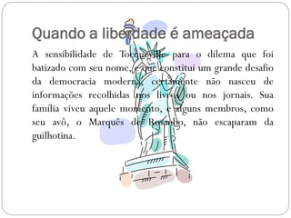 Quando a liberdade é ameaçada
A sensibilidade de Tocqueville para o dilema que foi
batizado com seu nome, e que constitui um grande desafio
da democracia moderna, certamente não nasceu de
informações recolhidas nos livros ou nos jornais. Sua
família viveu aquele momento, e alguns membros, como
seu avô, o Marquês de Rosanbo, não escaparam da
guilhotina.
 