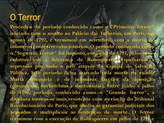 O Terror
Procedeu do período conhecido como o "Primeiro Terror"
iniciado com o assalto ao Palácio das Tulherias, em Paris, em
agosto de 1792, e terminou em setembro, com a morte de
inúmeros contrarrevolucionários. O período conhecido como
o "Segundo Terror" foi imposto, em julho de 1793, pelos sans-
culottes sob a liderança de Robespierre. Espalharam a
repressão por todo o país através do Comitê de Salvação
Pública. Este período ficou marcado pela morte da rainha
Maria Antonieta e de inúmeras facções da oposição
(girondinos, herbetristas e dantonistas). Entre junho e julho
de 1794, período conhecido como o "Grande Terror", a
ditadura tornou-se mais resistente com a criação do Tribunal
Revolucionário de Paris, que aboliu as garantias judiciais dos
acusados e multiplicou as sentenças de morte. O Terror
terminou com a execução de Robespierre em julho de 1794 e
 