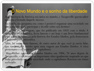 O Novo Mundo e o sonho da liberdade
A democracia da América era única no mundo, e Tocqueville queria saber
qual era a fórmula daquele sucesso.
No fundo, sua pergunta era: como é possível organizar uma sociedade em
que a maioria pode participar e decidir sobre seu destino?
 O relato de sua viagem, que foi publicado em 1835 com o título A
democracia na América, ficou famoso e até hoje é um livro fundamental
para quem se interessa pela história dos Estados Unidos, pela democracia
e pela cultura democrática.
Aliás, há outro livro famoso, de outro autor de que você já ouviu falar,
que também foi escrito após uma viagem aos Estados Unidos: A ética
protestante e o "espírito" do capitalismo.
 Max Weber esteve nos Estados Unidos em 1904, 74 anos depois de
Tocqueville, e escreveu essa importante obra igualmente inspirado no que
tinha percebido naquela sociedade onde o capitalismo florescia em ritmo
acelerado.
 