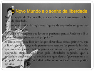O Novo Mundo e o sonho da liberdade
Na percepção de Tocqueville, a sociedade americana nasceu sob o
sinal da liberdade.
Os colonos vindos da Inglaterra fugiam da repressão religiosa em
seu país de origem.
"Foi a paixão religiosa que levou os puritanos para a América e lá os
levou a desejar governar a si próprios."
Quando disse isso, Tocqueville quis dizer duas coisas: primeiro, que
a liberdade de crença e de pensamento sempre fez parte da história
que os americanos contam para eles mesmos e para o mundo,
querendo afirmar seu amor pela liberdade; segundo, que a
sociedade americana, na medida em que deseja "governar-se a si
própria", desenvolveu o individualismo como ideal e como prática
de vida.
 