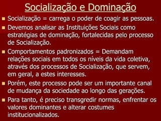 Socialização e Dominação
 Socialização = carrega o poder de coagir as pessoas.
 Devemos analisar as Instituições Sociais como
estratégias de dominação, fortalecidas pelo processo
de Socialização.
 Comportamentos padronizados = Demandam
relações sociais em todos os níveis da vida coletiva,
através dos processos de Socialização, que servem,
em geral, a estes interesses.
 Porém, este processo pode ser um importante canal
de mudança da sociedade ao longo das gerações.
 Para tanto, é preciso transgredir normas, enfrentar os
valores dominantes e alterar costumes
institucionalizados.
 