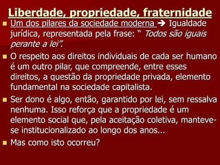 Liberdade, propriedade, fraternidade
 Um dos pilares da sociedade moderna  Igualdade
jurídica, representada pela frase: “ Todos são iguais
perante a lei”.
 O respeito aos direitos individuais de cada ser humano
é um outro pilar, que compreende, entre esses
direitos, a questão da propriedade privada, elemento
fundamental na sociedade capitalista.
 Ser dono é algo, então, garantido por lei, sem ressalva
nenhuma. Isso reforça que a propriedade é um
elemento social que, pela aceitação coletiva, manteve-
se institucionalizado ao longo dos anos...
 Mas como isto ocorreu?
 