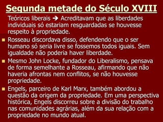 Segunda metade do Século XVIII
Teóricos liberais  Acreditavam que as liberdades
individuais só estariam resguardadas se houvesse
respeito à propriedade.
 Rosseau discordava disso, defendendo que o ser
humano só seria livre se fossemos todos iguais. Sem
igualdade não poderia haver liberdade.
 Mesmo John Locke, fundador do Liberalismo, pensava
de forma semelhante a Rosseau, afirmando que não
haveria afrontas nem conflitos, se não houvesse
propriedade.
 Engels, parceiro de Karl Marx, também abordou a
questão da origem da propriedade. Em uma perspectiva
histórica, Engels discorreu sobre a divisão do trabalho
nas comunidades agrárias, além da sua relação com a
propriedade no mundo atual.
 
