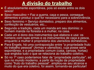 A divisão do trabalho
 É absolutamente espontânea, pois só existe entre os dois
sexos!
 Sexo masculino = Faz a guerra, caça e pesca, consegue
alimentos e produz o que for necessário para a sobrevivência.
 Sexo feminino = Serviço doméstico, preparo dos alimentos,
confecção de vestuários, etc...
 Segundo a tradição, cada um manda em seu domínio: o
homem manda na floresta e a mulher, na casa.
 Cada um é dono dos instrumentos que elabora e usa: os
homens com suas armas e os instrumentos de caça e pesca,
enquanto a mulher é proprietária dos utensílios domésticos,
 Para Engels, há uma contraposição entre “a propriedade fruto
do trabalho pessoal” (Armas e utensílios), cuja posse seria
espontânea, e a propriedade comum (casa, canoas, hortas)
que engloba tudo o que se relaciona ao trabalho coletivo.
 Só no 1º caso poderíamos falar de “propriedade particular”, só
que no mundo moderno, a partir da noção da propriedade
como “fruto do trabalho pessoal”, ampliou-se seu alcance e
muito do que era coletivo, foi assim, tornando-se particular!
 