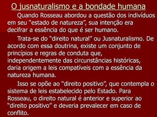O jusnaturalismo e a bondade humana
Quando Rosseau abordou a questão dos indivíduos
em seu “estado de natureza”, sua intenção era
decifrar a essência do que é ser humano.
Trata-se do “direito natural” ou Jusnaturalismo. De
acordo com essa doutrina, existe um conjunto de
princípios e regras de conduta que,
independentemente das circunstâncias históricas,
daria origem a leis compatíveis com a essência da
natureza humana.
Isso se opõe ao “direito positivo”, que contempla o
sistema de leis estabelecido pelo Estado. Para
Rosseau, o direito natural é anterior e superior ao
“direito positivo” e deveria prevalecer em caso de
conflito.
 