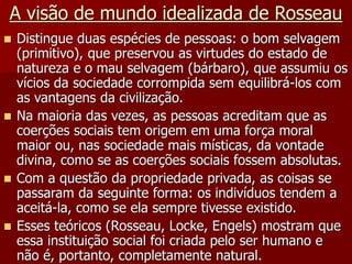 A visão de mundo idealizada de Rosseau
 Distingue duas espécies de pessoas: o bom selvagem
(primitivo), que preservou as virtudes do estado de
natureza e o mau selvagem (bárbaro), que assumiu os
vícios da sociedade corrompida sem equilibrá-los com
as vantagens da civilização.
 Na maioria das vezes, as pessoas acreditam que as
coerções sociais tem origem em uma força moral
maior ou, nas sociedade mais místicas, da vontade
divina, como se as coerções sociais fossem absolutas.
 Com a questão da propriedade privada, as coisas se
passaram da seguinte forma: os indivíduos tendem a
aceitá-la, como se ela sempre tivesse existido.
 Esses teóricos (Rosseau, Locke, Engels) mostram que
essa instituição social foi criada pelo ser humano e
não é, portanto, completamente natural.
 