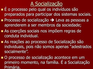 A Socialização
 É o processo pelo qual os indivíduos são
preparados para participar dos sistemas sociais.
 Processo de socialização  Leva as pessoas a
aprenderem a ser membros da sociedade;
 As coerções sociais nos impõem regras de
conduta individual.
 As reações ao processo de Socialização são
individuais, pois não somos apenas “adestrados
socialmente”.
 O processo de socialização acontece em um
primeiro momento, na família. É a Socialização
Primária.
 