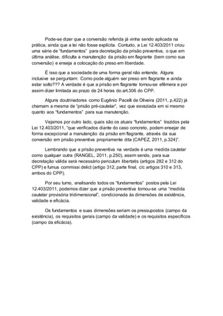 Pode-se dizer que a conversão referida já vinha sendo aplicada na
prática, ainda que a lei não fosse explícita. Contudo, a Lei 12.403/2011 criou
uma série de “fundamentos” para decretação da prisão preventiva, o que em
última análise, dificulta a manutenção da prisão em flagrante (bem como sua
conversão) e enseja a colocação do preso em liberdade.
É isso que a sociedade de uma forma geral não entende. Alguns
inclusive se perguntam: Como pode alguém ser preso em flagrante e ainda
estar solto??? A verdade é que a prisão em flagrante tornou-se efêmera e por
assim dizer limitada ao prazo de 24 horas do art.306 do CPP.
Alguns doutrinadores como Eugênio Pacelli de Oliveira (2011, p.422) já
chamam a mesma de “prisão pré-cautelar”, vez que esvaziada em si mesmo
quanto aos “fundamentos” para sua manutenção.
Vejamos por outro lado, quais são os atuais “fundamentos” trazidos pela
Lei 12.403/2011, “que verificados diante do caso concreto, podem ensejar de
forma excepcional a manutenção da prisão em flagrante, através da sua
conversão em prisão preventiva propriamente dita (CAPEZ, 2011, p.324)”.
Lembrando que a prisão preventiva na verdade é uma medida cautelar
como qualquer outra (RANGEL, 2011, p.250), assim sendo, para sua
decretação válida será necessário periculum libertatis (artigos 282 e 312 do
CPP) e fumus commissi delict (artigo 312, parte final, c/c artigos 310 e 313,
ambos do CPP).
Por seu turno, analisando todos os “fundamentos” postos pela Lei
12.403/2011, podemos dizer que a prisão preventiva tornou-se uma “medida
cautelar provisória tridimensional”, condicionada às dimensões de existência,
validade e eficácia.
Os fundamentos e suas dimensões seriam os pressupostos (campo da
existência), os requisitos gerais (campo da validade) e os requisitos específicos
(campo da eficácia).
 