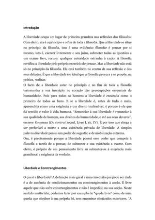  
Introdução	
  	
  

A liberdade ocupa um lugar de primeira grandeza nas reflexões dos filósofos.
Com efeito, ela é o princípio e o fim de toda a filosofia. Que a liberdade se situe
no princípio da filosofia, isso é uma evidência: filosofar é pensar por si
mesmo, isto é, exercer livremente o seu juízo, submeter todas as questões a
um exame livre, recusar qualquer autoridade estranha à razão. A filosofia
certifica a liberdade pelo próprio exercício de pensar. Mas a liberdade não está
só no princípio da filosofia. Ela está também no centro da sua reflexão e dos
seus debates. É que a liberdade é o ideal que a filosofia procura e se propõe, na
prática, realizar.
O facto de a liberdade estar no princípio e no fim de toda a filosofia
testemunha a sua inscrição no coração das preocupações essenciais da
humanidade. Pois para todos os homens a liberdade é encarada como o
primeiro de todos os bens. E se a liberdade é, antes de tudo o mais,
apreendida como uma exigência e um direito inalienável, é porque é ela que
dá sentido e valor à vida humana. “Renunciar à sua liberdade é renunciar à
sua qualidade de homem, aos direitos da humanidade, e até aos seus deveres”,
escreve Rousseau (Du contrat social, Livre I, ch. IV). É por isso que chega a
ser preferível a morte a uma existência privada de liberdade. A simples
palavra liberdade possui um poder de sugestão e de mobilização extrema.
Ora, é precisamente porque a liberdade possui esse poder que compete à
filosofia a tarefa de a pensar, de submeter a sua existência a exame. Com
efeito, é próprio de um pensamento livre só submeter-se à exigência mais
grandiosa: a exigência da verdade.



Liberdade	
  e	
  Constrangimentos	
  	
  

O que é a liberdade? A definição mais geral e mais imediata que pode ser dada
é a de ausência de condicionamentos ou constrangimentos à acção. É livre
aquele que não sofre constrangimentos e não é impedido na sua acção. Neste
sentido muito lato, podemos falar por exemplo de “queda livre” como de uma
queda que obedece à sua própria lei, sem encontrar obstáculos exteriores. “A
 