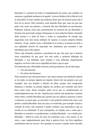 liberdade é a ausência de todos os impedimentos da acção, não contidos na
natureza e qualidade intrínseca do agente”, escreve Hobbes (De la liberté et de
la nécessité). É neste sentido que podemos dizer que um homem preso não é
livre de se mover. Pelo contrário, seria absurdo dizer que, uma vez que não
pode voar como um pássaro, o homem não tem liberdade de movimentos.
Podemos, todavia, notar que, precisamente no exercício da sua liberdade, o
homem tem procurado sempre ultrapassar os seus próprios limites. Exemplo
disto mesmo é o mito de Ícaro e todas as companhias de aviação que
negoceiam com esta nossa ambição de superar os nossos próprios limites
naturais. É que, muitas vezes, a liberdade só se revela a si mesma em todo o
seu esplendor através da superação dos obstáculos que encontra e das
interdições que se lhe opõem.
Talvez seja tomando, primeiro, consciência do que não quer que o homem
toma consciência do que quer. Por esta razão, a primeira definição de
liberdade, a sua definição mais simples é uma definição simplesmente
negativa: ser livre é não ser-se impedido de fazer o que se quer.
Os obstáculos que a liberdade encontra, nesta perspectiva, são de dois tipos:
   •   Uns são naturais;
   •   Os outros são humanos
Pode acontecer que não possa fazer o que quero porque um obstáculo natural
se me opõe, ou porque alguém me impede. Quero dar um passeio a pé, por
exemplo, mas sou forçado a desistir da ideia, porque uma tempestade
bloqueou a estrada, ou porque alguém me proibiu, por entender que devo
fazer outra coisa. Neste exemplo, pode ver-se que as condicionantes ou
constrangimentos que me são impostos por outrem não produzem o mesmo
efeito sobre a minha liberdade que aqueles que me opõem à natureza. Contra
a natureza, eu posso agir, ou converter o meu projecto inicial num outro, sem
perder a minha liberdade: ficar em casa a ver televisão, por exemplo. Contra a
vontade do outro, não renuncio à minha vontade, mas mantenho-a seja na
revolta ou na submissão. É, por conseguinte, na relação com o outro que a
liberdade se constrói e se problematiza. A minha liberdade – ou a minha não-
liberdade – define-se antes de mais em confronto com a dos outros. É, de
resto, o que originariamente quer dizer a palavra livre: ser livre significou
inicialmente não ser escravo. Por oposição ao escravo, tratado como utensílio
 