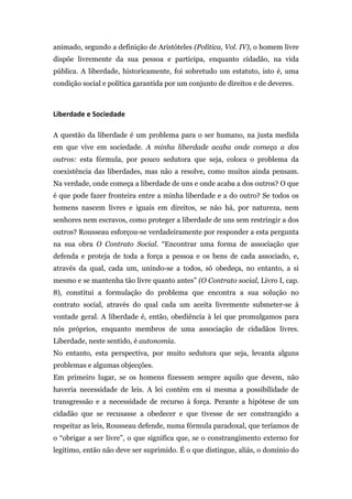 animado, segundo a definição de Aristóteles (Política, Vol. IV), o homem livre
dispõe livremente da sua pessoa e participa, enquanto cidadão, na vida
pública. A liberdade, historicamente, foi sobretudo um estatuto, isto é, uma
condição social e política garantida por um conjunto de direitos e de deveres.



Liberdade	
  e	
  Sociedade	
  

A questão da liberdade é um problema para o ser humano, na justa medida
em que vive em sociedade. A minha liberdade acaba onde começa a dos
outros: esta fórmula, por pouco sedutora que seja, coloca o problema da
coexistência das liberdades, mas não a resolve, como muitos ainda pensam.
Na verdade, onde começa a liberdade de uns e onde acaba a dos outros? O que
é que pode fazer fronteira entre a minha liberdade e a do outro? Se todos os
homens nascem livres e iguais em direitos, se não há, por natureza, nem
senhores nem escravos, como proteger a liberdade de uns sem restringir a dos
outros? Rousseau esforçou-se verdadeiramente por responder a esta pergunta
na sua obra O Contrato Social. “Encontrar uma forma de associação que
defenda e proteja de toda a força a pessoa e os bens de cada associado, e,
através da qual, cada um, unindo-se a todos, só obedeça, no entanto, a si
mesmo e se mantenha tão livre quanto antes” (O Contrato social, Livro I, cap.
8), constitui a formulação do problema que encontra a sua solução no
contrato social, através do qual cada um aceita livremente submeter-se à
vontade geral. A liberdade é, então, obediência à lei que promulgamos para
nós próprios, enquanto membros de uma associação de cidadãos livres.
Liberdade, neste sentido, é autonomia.
No entanto, esta perspectiva, por muito sedutora que seja, levanta alguns
problemas e algumas objecções.
Em primeiro lugar, se os homens fizessem sempre aquilo que devem, não
haveria necessidade de leis. A lei contém em si mesma a possibilidade de
transgressão e a necessidade de recurso à força. Perante a hipótese de um
cidadão que se recusasse a obedecer e que tivesse de ser constrangido a
respeitar as leis, Rousseau defende, numa fórmula paradoxal, que teríamos de
o “obrigar a ser livre”, o que significa que, se o constrangimento externo for
legítimo, então não deve ser suprimido. É o que distingue, aliás, o domínio do
 
