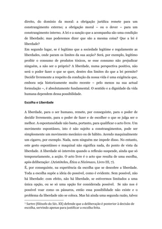 direito, do domínio da moral: a obrigação jurídica remete para um
constrangimento externo; a obrigação moral – ou o dever – para um
constrangimento interno. A lei e a sanção que a acompanha são uma condição
de liberdade; mas poderemos dizer que são a mesma coisa? Que a lei é
liberdade?
Em segundo lugar, se é legítimo que a sociedade legitime e regulamente as
liberdades, onde param os limites da sua acção? Será, por exemplo, legítimo
proibir o consumo de produtos tóxicos, se esse consumo não prejudicar
ninguém, a não ser o próprio? A liberdade, numa perspectiva positiva, não
será o poder fazer o que se quer, dentro dos limites do que a lei permite?
Decidir livremente a respeito da condução da nossa vida é uma exigência que,
embora seja historicamente muito recente – pelo menos na sua actual
formulação –, é absolutamente fundamental. O sentido e a dignidade da vida
humana dependem dessa possibilidade.

Escolha	
  e	
  Liberdade	
  

A liberdade, para o ser humano, remete, por conseguinte, para o poder de
decidir livremente, para o poder de fazer e de escolher o que se julga ser o
melhor. A espontaneidade não basta, portanto, para qualificar o acto livre. Um
movimento espontâneo, isto é não sujeito a constrangimentos, pode ser
simplesmente um movimento mecânico ou de hábito. Acendo maquinalmente
um cigarro, por exemplo. Nada, nem ninguém me impede disso. No entanto,
este gesto espontâneo e maquinal não significa nada, do ponto de vista da
liberdade. A liberdade só intervém quando a reflexão suspende, ainda que só
temporariamente, a acção. O acto livre é o acto que resulta de uma escolha,
após deliberação1. (Aristóteles, Ética a Nicómaco, Livro III, 7).
É, por conseguinte, na experiência da escolha que se descobre a liberdade.
Toda a escolha supõe a ideia do possível, como é evidente. Sem possível, não
há liberdade: com efeito, não há liberdade, se estivermos limitados a uma
única opção, ou se só uma opção for considerada possível. Se não nos é
possível voar como os pássaros, então essa possibilidade não existe e o
problema da liberdade não se coloca. Mas há ainda uma segunda razão, talvez
	
  	
  	
  	
  	
  	
  	
  	
  	
  	
  	
  	
  	
  	
  	
  	
  	
  	
  	
  	
  	
  	
  	
  	
  	
  	
  	
  	
  	
  	
  	
  	
  	
  	
  	
  	
  	
  	
  	
  	
  	
  	
  	
  	
  	
  	
  	
  	
  	
  	
  	
  	
  	
  	
  	
  	
  
1	
  Sartre	
  (filósofo	
  do	
  Séc.	
  XX)	
  defende	
  que	
  a	
  deliberação	
  é	
  posterior	
  à	
  decisão	
  de	
  

escolha,	
  servindo	
  apenas	
  para	
  justificar	
  a	
  escolha	
  feita.	
  
 