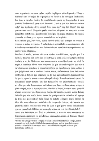 mais importante, para que toda a escolha implique a ideia de possível. É que o
homem é um ser capaz de se projectar no futuro e de perseguir finalidades.
Por isso, a escolha, dentro de possibilidades reais ou imaginadas, é uma
questão fundamental para o ser humano. O que é que vou fazer da minha
vida? Que profissão devo seguir? Vou casar-me? Vou ter filhos? Em que
partido vou votar? Ninguém pode substituir ninguém na resposta a estas
perguntas. Este tipo de questões são o que põe em jogo a liberdade do sujeito,
podendo, por isso, gerar alguma ansiedade ou até angústia.
Não admira que, por vezes, possa parecer mais fácil delegar em outros a
resposta a estas perguntas. A submissão à autoridade, o conformismo são
attitudes que testemunham esta dificuldade que o ser humano experimenta ao
exercer a sua liberdade.
Escolher é, então, ajuizar, de entre várias possibilidades, aquela que é a
melhor. Todavia, ser livre não se restringe a esta acção de julgar; implica
também a acção. Mais uma vez, encontramos uma dificuldade: ao nível da
acção, a liberdade é bem mais complexa do que ao nível do juízo, pois não é
raro termos de constatar a nossa impotência ou insuficiência para realizar o
que julgávamos ser o melhor. Nestes casos, enfrentamos duas instâncias
contrárias, a do bem que julgamos, e a do mal que realizamos. Seremos livres
de querer, quando somos empurrados pelo desejo de realizar o mal, apesar de
ajuizarmos bem? Lutero, um dos fundadores do protestantismo cristão,
acredita que não. Baseando-se na ideia de que Deus conhece, desde sempre e
para sempre, todo o nosso passado, presente e futuro, não nos seria possível
alterar o que quer que fosse desse destino já traçado. Mesmo assim, Lutero
defende que, não sendo livres, somos de qualquer modo culpados: só a graça
de Deus nos pode salvar. Sem entrar no debate teológico, muito menos na
ideia tão marcadamente metafísica de tempo de Lutero2, ele levanta um
problema sério: será que sou livre de fazer o que quero, sendo influenciado
por um passado de hábitos, por uma educação e até pela hereditariedade?
Como diz Aristóteles na Ética a Nicómaco “a não ser que recusemos ao
homem ser o princípio e o gerador das suas acções, como o é dos seus filhos”,
	
  	
  	
  	
  	
  	
  	
  	
  	
  	
  	
  	
  	
  	
  	
  	
  	
  	
  	
  	
  	
  	
  	
  	
  	
  	
  	
  	
  	
  	
  	
  	
  	
  	
  	
  	
  	
  	
  	
  	
  	
  	
  	
  	
  	
  	
  	
  	
  	
  	
  	
  	
  	
  	
  	
  	
  
2	
  Como	
  diz	
  Kant,	
  podemos	
  sempre	
  encarar	
  a	
  causalidade	
  fora	
  do	
  tempo,	
  como	
  

uma	
  categoria	
  de	
  inteligibilidade	
  (uma	
  causalidade	
  lógica,	
  fora	
  do	
  tempo,	
  a	
  
priori):	
  a	
  liberdade	
  situar-­‐se-­‐ia	
  nessa	
  causalidade	
  inteligível,	
  mais	
  do	
  que	
  
desenhada	
  no	
  tempo.	
  
 
