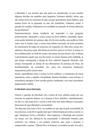 a liberdade é um assunto que não pode ser abandonado, só por suscitar
algumas dúvidas em espíritos mais inquietos. Podemos admitir, talvez, que
não somos livres no momento de agir, porque aprendemos maus hábitos, mas
éramos livres de os aprender ou não, diz Aristóteles. Voltamos, assim, à
questão da escolha. Poderíamos ter escolhido no passado de forma diferente
do que fizemos?
Espontaneamente,           temos      tendência   em   responder   a   essa   pergunta
positivamente, afirmando a nossa crença no livre arbítrio, entendido, agora,
como poder absoluto de começar algo. Eu fiz esta escolha, mas podia ter feito
outra: esta é, muitas vezes, a nossa mais íntima convicção, de resto, geradora
de sentimentos de culpa, de remorsos, de vergonha, etc. Mas uma crença, já o
sabemos, não prova nada. Não basta crer-se livre para se ser livre. A crença no
livre arbítrio pode, no final de contas, não passar de uma ilusão. Ora, a iliusão
é precisamente aquilo que nos faz tomar os nossos desejos pela realidade. A
que desejo corresponde o desejo de livre arbítrio? Segundo Nietzche, esta
crença corresponde ao desejo de nos libertarmos da presença de Deus, da
hereditariedade, da sociedade, etc., para nos tornarmos finalmente
responsáveis pelos nossos actos.
Assim, espartilhados entre a crença no livre arbítrio e o sentimento da nossa
impotência, entre o orgulho e humildade, ficamos divididos e sem certezas. A
consciência entregue à livre escolha parece condenada a ser uma consciência
fragmentada e infeliz.

A	
  Liberdade	
  como	
  Libertação	
  

Colocar a questão da liberdade sob a forma de livre arbítrio acaba por nos
encerrar no seguinte dilema: ou o homem é livre, absoluta e imediatamente,
ou não o é, não pode sê-lo e nunca o será. Para sair deste dilema é necessário
deixarmos de opor liberdade a necessidade.
“Eu digo que esta coisa é livre, na medida em que age só pela necessidade da
sua natureza, e não-livre aquela coisa que é determinada por outra a existir e a
agir” (Espinosa, Carta a Schuller). Para Espinosa, a liberdade não consiste
em tentar, em vão, libertar-se da necessidade. A liberdade consiste, pelo
contrário, em realizar a sua própria natureza, que, para o homem, é
compreender e pensar. “Chamo livre ao homem, na medida em que vive sob o
 