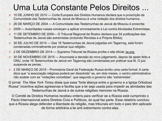 Uma Luta Constante Pelos Direitos ...
 10 DE JUNHO DE 2010 — Corte Europeia dos Direitos Humanos declara que a proscrição da
Comunidade das Testemunhas de Jeová de Moscou é uma violação dos direitos humanos;
 26 DE MARÇO DE 2004 — A Comunidade das Testemunhas de Jeová de Moscou é proscrita;
 2009 — Autoridades russas começam a aplicar erroneamente a Lei contra Atividades Extremistas;
 11 DE SETEMBRO DE 2009— O Tribunal Regional de Rostov declara que 34 publicações das
Testemunhas de Jeová são extremistas (incluindo Revistas e a Própria Bíblia);
 30 DE JULHO DE 2014 — Das 16 Testemunhas de Jeová julgadas em Taganrog, sete foram
condenadas criminalmente por praticar sua religião;
 2 DE DEZEMBRO DE 2014 — Supremo Tribunal da Rússia proíbe o site oficial: jw.org;
 30 DE NOVEMBRO DE 2015 — Anunciada a decisão do novo julgamento, depois de apelo feito a
ONU, onde 16 Testemunhas de Jeová em Taganrog são condenadas por praticar sua fé. O juiz
suspende as penas;
 2 DE MARÇO DE 2016 – Promotoria Geral da Federação Russa emitiu uma carta formal. A carta
dizia que “a associação religiosa poderá ser dissolvida” se, em dois meses, o centro administrativo
não acabar com as “violações cometidas”, que segundo o governo são “extremistas”.
O jornal The New York Times disse que essa “forte aliança entre o governo e a Igreja Ortodoxa
Russa” incentiva ações agressivas e facilita que a lei seja usada para impedir as atividades das
Testemunhas de Jeová e de outras religiões menores na Rússia.
O Comitê de Direitos Humanos recebeu ordens para verificar se a Rússia está cumprindo o
Pacto Internacional sobre Direitos Civis e Políticos, do qual faz parte. Esse relatório concluiu
que a Rússia alega defender a liberdade de religião, mas tribunais em todo o país têm aplicado
de forma arbitrária a lei anti extremismo contra elas.
 