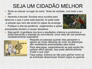 SEJA UM CIDADÃO MELHOR
 Tente se colocar no lugar do outro. Tente de verdade, com todo o seu
ser.
 Aprenda a escutar. Esvazie seus ouvidos para
absorver o que o outro está dizendo. Aí pode estar
a solução que nem ele ainda foi capaz de enxergar.
 Pratique a arte da paciência. Julgamentos e ações
precipitadas tendem a causar desastres.
 Seja gentil. A gentileza nos leva a resultados criativos e produtivos e
ainda desvenda a charada da convivência: único meio de nos sentirmos
verdadeiramente realizados!
• Respeite as pessoas quando elas pensarem e
agirem de modo diferente de você. As diferenças
são verdadeiras preciosidades para todos.
• Peça desculpas, especialmente se esta opção lhe
parecer difícil demais. Isso pode definitivamente
mudar a sua vida!
• Faça justiça. Esforce-se não para ganhar como se
as eventuais desavenças fossem jogos ou guerras
 