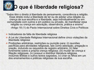 O que é liberdade religiosa?
“Todos têm o direito à liberdade de pensamento, consciência e religião.
Esse direito inclui a liberdade de ter ou de adotar uma religião ou
crença de sua escolha e a liberdade, seja individualmente ou em
comunidade com outros e em público ou privado, de manifestar essa
religião ou crença em adoração, observância, prática e ensino”
-Artigo 18 (1) do Pacto Internacional sobre Direitos Civis e Políticos
 Indicadores da falta de liberdade religiosa
 A Lei de Liberdade Religiosa Internacional define cinco violações da
liberdade religiosa:
 Proibições arbitrárias, restrições ou punição para: (i) reuniões
pacíficas para atividades religiosas, tais como adoração, pregação e
oração, incluindo os requisitos de registro arbitrário; (ii) falar
livremente sobre a própria crença religiosa; (iii) mudar de crença e
filiação religiosas, (iv) possuir e distribuir literatura religiosa,
incluindo Bíblias e outros textos sagrados, (v) criar os filhos em um
dos ensinamentos e práticas religiosas de sua escolha.
 