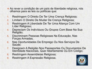  Ao rever a condição de um país de liberdade religiosa, nós
olhamos para as leis ou políticas que:
1. Restringem O Direito De Ter Uma Crença Religiosa;
2. Limitam O Direito De Mudar De Crença Religiosa;
3. Restringem A Liberdade De Ter Uma Aliança Com Um
Líder Religioso;
4. Depreciam Os Indivíduos Ou Grupos Com Base Na Sua
Religião;
5. Discriminam Pessoas Religiosas Na Educação, Nas
Forças Armadas,
6. Nas Oportunidades De Emprego Ou Nos Serviços De
Saúde;
7. Designam A Religião Nos Passaportes Ou Documentos De
Identidade Nacionais, Quer Abertamente Ou Em Código;
8. Restringem Assembleias Religiosa;
9. Restringem A Expressão Religiosa.
 