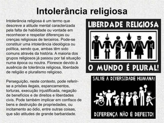 Intolerância religiosa
Intolerância religiosa é um termo que
descreve a atitude mental caracterizada
pela falta de habilidade ou vontade em
reconhecer e respeitar diferenças ou
crenças religiosas de terceiros. Pode-se
constituir uma intolerância ideológica ou
política, sendo que, ambas têm sido
comuns através da história. A maioria dos
grupos religiosos já passou por tal situação
numa época ou noutra. Floresce devido à
ausência de tolerância religiosa, liberdade
de religião e pluralismo religioso.
Perseguição, neste contexto, pode referir-
se a prisões ilegais, espancamentos,
torturas, execução injustificada, negação
de benefícios e de direitos e liberdades
civis. Pode também implicar em confisco de
bens e destruição de propriedades, ou
incitamento ao ódio, entre outras coisas,
que são atitudes de grande barbaridade.
 