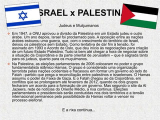 ISRAEL x PALESTINA
Judeus e Mulçumanos
 Em 1947, a ONU aprovou a divisão da Palestina em um Estado judeu e outro
árabe. Um ano depois, Israel foi proclamado país. A oposição entre as nações
árabes estourou uma guerra, que, com o crescimento do território de Israel,
deixou os palestinos sem Estado. Como tentativa de dar fim à tensão, foi
assinado em 1993 o Acordo de Oslo, que deu início às negociações para criação
de um futuro Estado Palestino. Tudo ia bem até chegar a hora de negociar sobre
a situação da Cisjordânia e da parte oriental de Jerusalém – que é sagrada tanto
para os judeus, quanto para os muçulmanos.
 Na Palestina, as eleições parlamentares de 2006 colocaram no poder o grupo
fundamentalista islâmico Hamas. O grupo é considerado uma organização
terrorista pelas nações ocidentais e fracassou em formar um governo ao lado do
Fatah –partido que prega a reconciliação entre palestinos e israelenses. O Hamas
assumiu o poder da Faixa de Gaza. E o Fatah chegou ao da Cisjordânia, em
conflitos que se prolongaram até fevereiro de 2012, quando os dois grupos
fecharam um acordo para a formação de um governo. Mas segundo o site da Al
Jazeera, rede de notícias do Oriente Médio, a rixa continua. Eleições
parlamentares e presidenciais serão conduzidas nos dois territórios e a tensão
internacional permanece pela possibilidade do Hamas voltar a vencer no
processo eleitoral.
E a rixa continua...
 