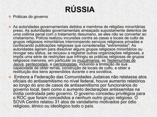 RÚSSIA
 Práticas do governo
 As autoridades governamentais detidos e membros de religiões minoritárias
preso. As autoridades governamentais ameaçado supostamente detentos de
uma colônia penal com o tratamento desumano, se eles não se converter ao
cristianismo. Polícia realizou incursões contra as casas e locais de culto de
grupos religiosos minoritários interrompendo serviços religiosos privadas e
confiscando publicações religiosas que consideradas "extremistas". As
autoridades agiram para dissolver alguns grupos religiosos minoritários ou
revogar seu status, se recusou a registrar outras organizações religiosas, e
impôs uma série de restrições que infringiu as práticas religiosas de grupos
religiosos menores, em particular os muçulmanos, as Testemunhas de
Jeová, pentecostais, e cientologistas, incluindo a limitação de sua
capacidade de obter terras, construção de locais de culto, e obter a
restituição dos bens apreendidos durante o era soviética.
 Embora a Federação das Comunidades Judaicas não relatasse atos
oficiais do antissemitismo no nível federal, houve aumento relatórios
ao longo do ano de casos de antissemitismo por funcionários do
governo local, bem como o aumento declarações antissemitas na
mídia controlada pelo governo. O governo concedeu privilégios para
o ROC que foram concedidos a nenhum outro grupo religioso. O
SOVA Centro relatou 31 atos de vandalismo motivados por ódio
religioso, étnico ou ideológico todo o país.
 