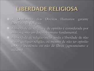 A Declaração dos Direitos Humanos garante liberdade de Religião. A liberdade de religião e de opinião é considerada por muitos como um direito humano fundamental.  A liberdade de religião inclui ainda a liberdade de não seguir qualquer religião, ou mesmo de não ter opinião sobre a existência ou não de Deus (agnosticismo e ateísmo). 